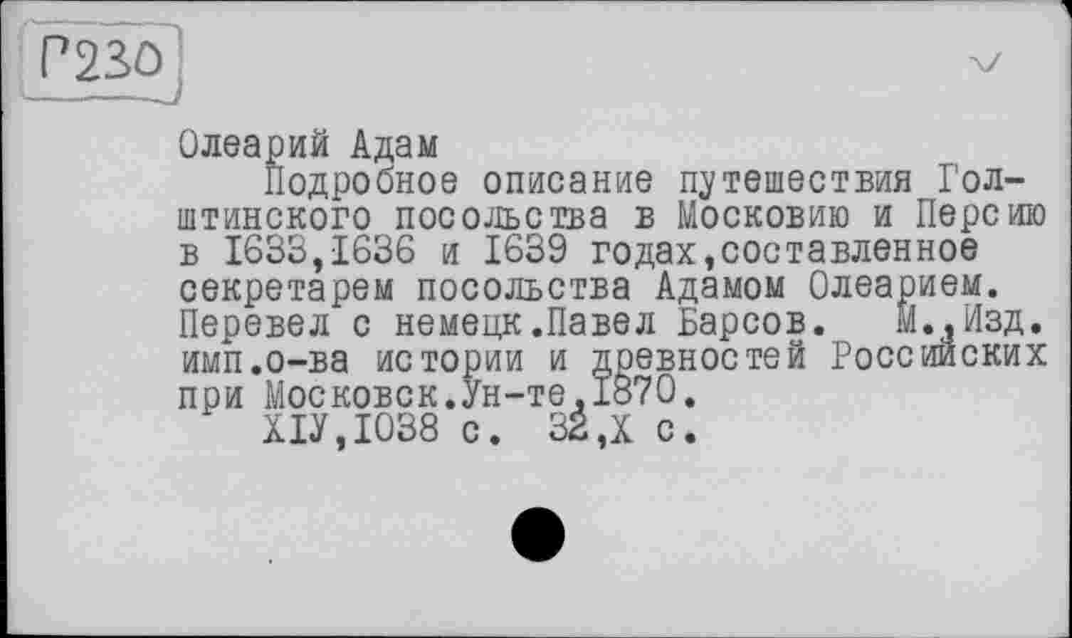 ﻿Олеарий Адам
Подробное описание путешествия Голштинского посольства в Московию и Персию в 1633,1636 и 1639 годах,составленное секретарем посольства Адамом Олеарием. Перевел с немецк.Павел Барсов. И.,Изд. имп.о-ва истории и древностей Российских при Московск.Ун-те.1870.
Х1У,Ю38 с. 32,X с.